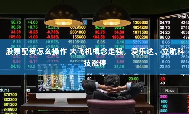 股票配资怎么操作 大飞机概念走强，爱乐达、立航科技涨停