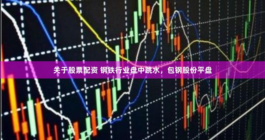 关于股票配资 钢铁行业盘中跳水，包钢股份平盘