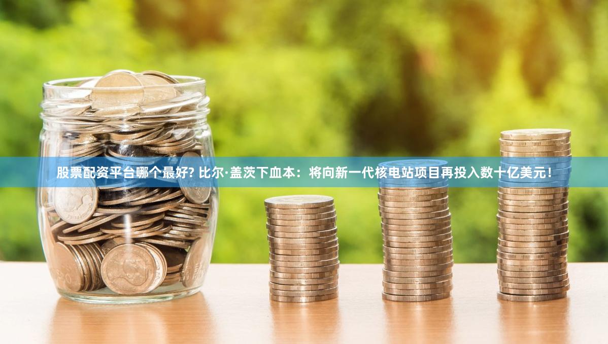 股票配资平台哪个最好? 比尔·盖茨下血本：将向新一代核电站项目再投入数十亿美元！