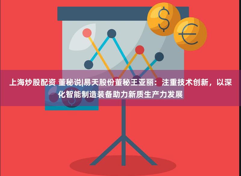 上海炒股配资 董秘说|易天股份董秘王亚丽：注重技术创新，以深化智能制造装备助力新质生产力发展