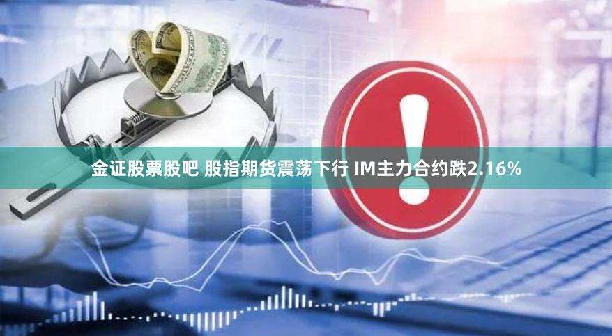 金证股票股吧 股指期货震荡下行 IM主力合约跌2.16%
