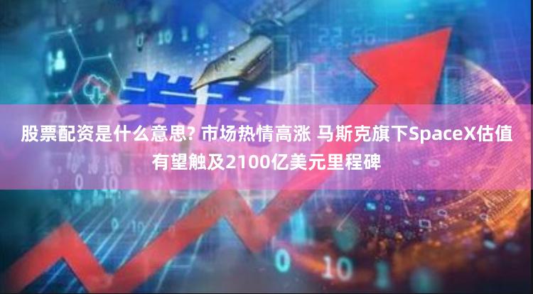 股票配资是什么意思? 市场热情高涨 马斯克旗下SpaceX估值有望触及2100亿美元里程碑