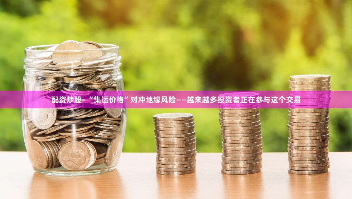 配资炒股- “集运价格”对冲地缘风险——越来越多投资者正在参与这个交易