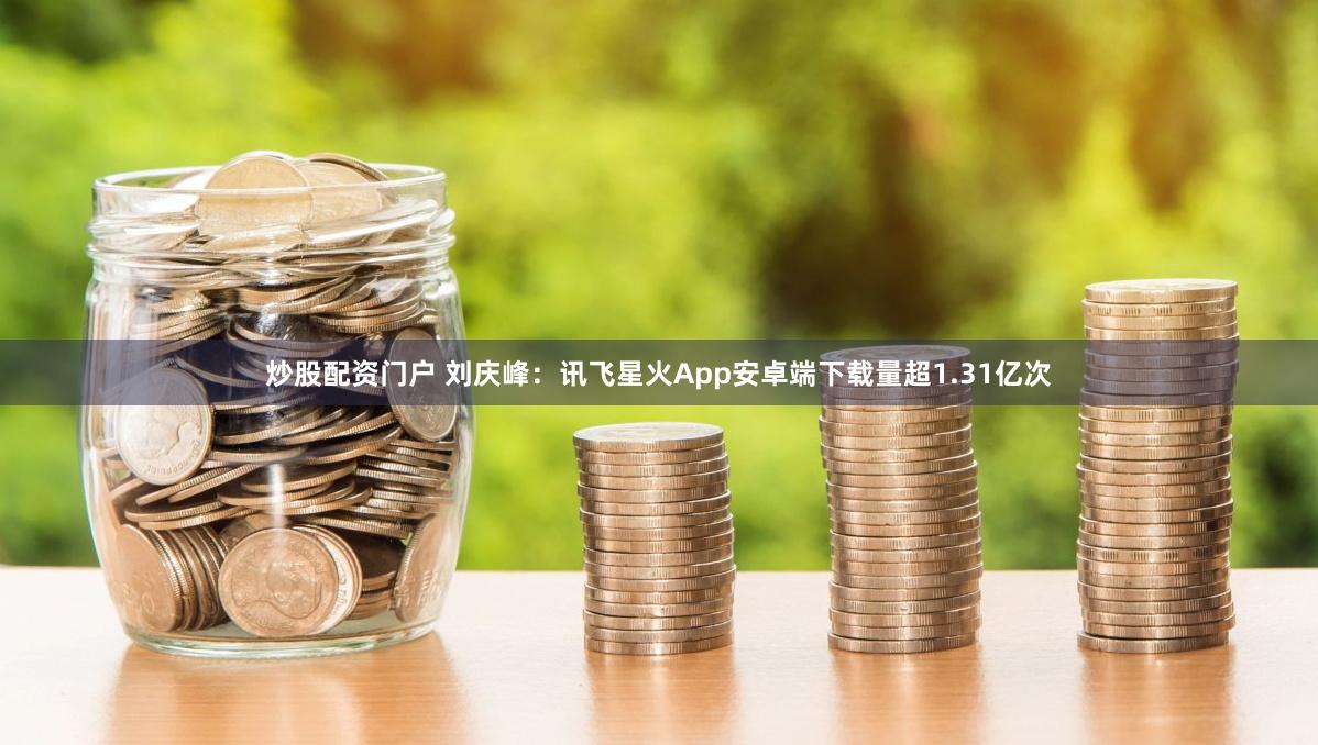 炒股配资门户 刘庆峰：讯飞星火App安卓端下载量超1.31亿次