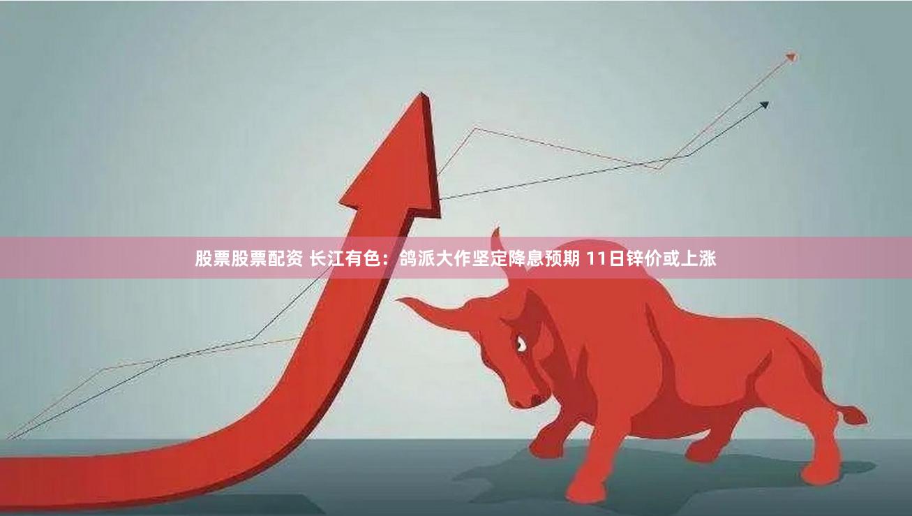 股票股票配资 长江有色：鸽派大作坚定降息预期 11日锌价或上涨