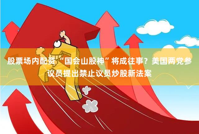 股票场内配资 “国会山股神”将成往事？美国两党参议员提出禁止议员炒股新法案