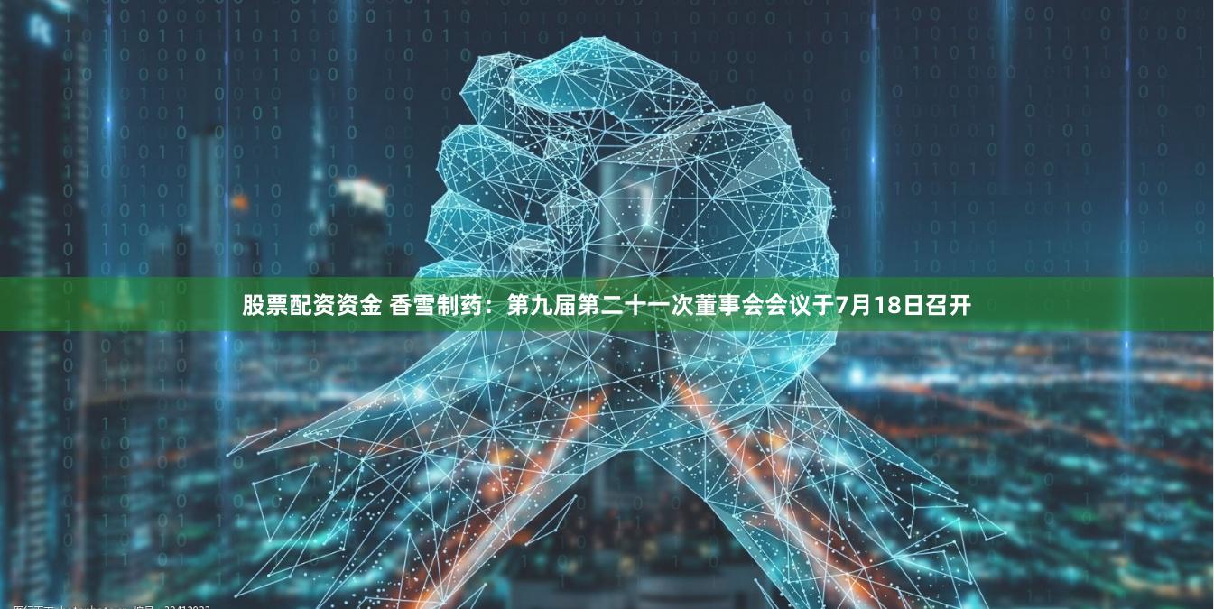 股票配资资金 香雪制药：第九届第二十一次董事会会议于7月18日召开