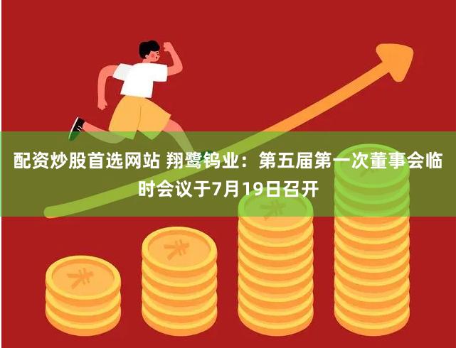配资炒股首选网站 翔鹭钨业：第五届第一次董事会临时会议于7月19日召开