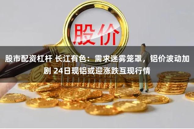 股市配资杠杆 长江有色：需求迷雾笼罩，铝价波动加剧 24日现铝或迎涨跌互现行情