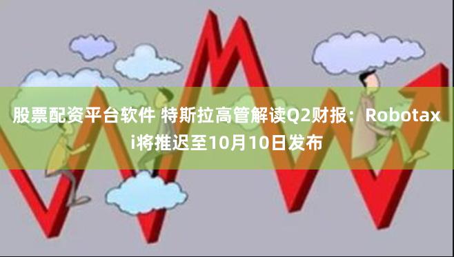 股票配资平台软件 特斯拉高管解读Q2财报：Robotaxi将推迟至10月10日发布