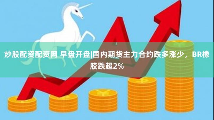 炒股配资配资网 早盘开盘|国内期货主力合约跌多涨少，BR橡胶跌超2%
