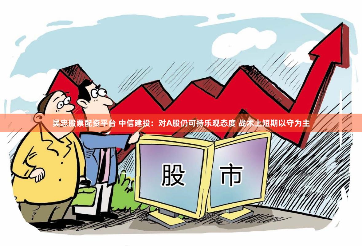 吴忠股票配资平台 中信建投：对A股仍可持乐观态度 战术上短期以守为主