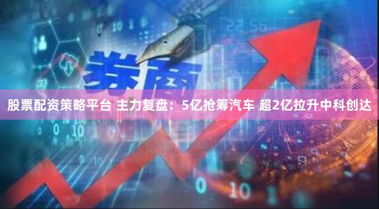 股票配资策略平台 主力复盘：5亿抢筹汽车 超2亿拉升中科创达