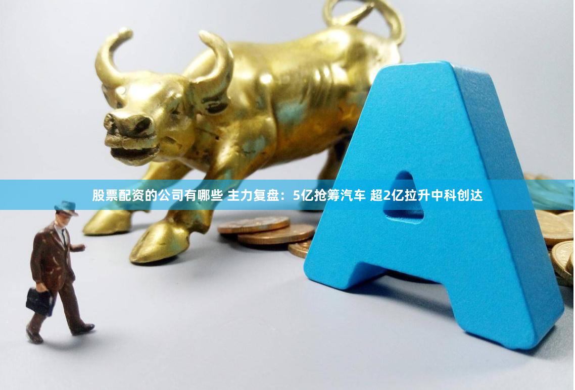 股票配资的公司有哪些 主力复盘：5亿抢筹汽车 超2亿拉升中科创达