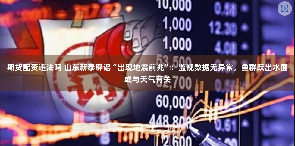 期货配资违法吗 山东新泰辟谣“出现地震前兆”：监视数据无异常，鱼群跃出水面或与天气有关