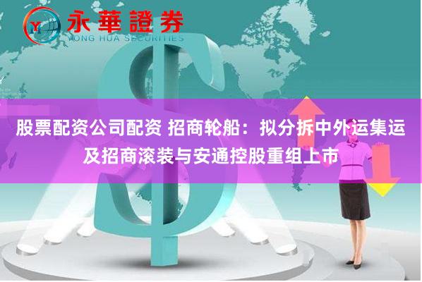 股票配资公司配资 招商轮船：拟分拆中外运集运及招商滚装与安通控股重组上市