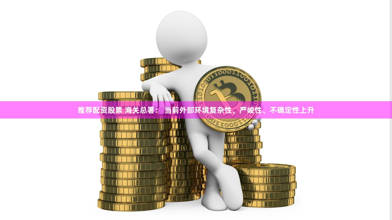 推荐配资股票 海关总署： 当前外部环境复杂性、严峻性、不确定性上升