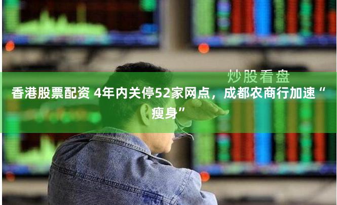 香港股票配资 4年内关停52家网点，成都农商行加速“瘦身”