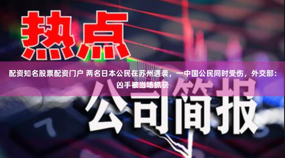 配资知名股票配资门户 两名日本公民在苏州遇袭，一中国公民同时受伤，外交部：凶手被当场抓获