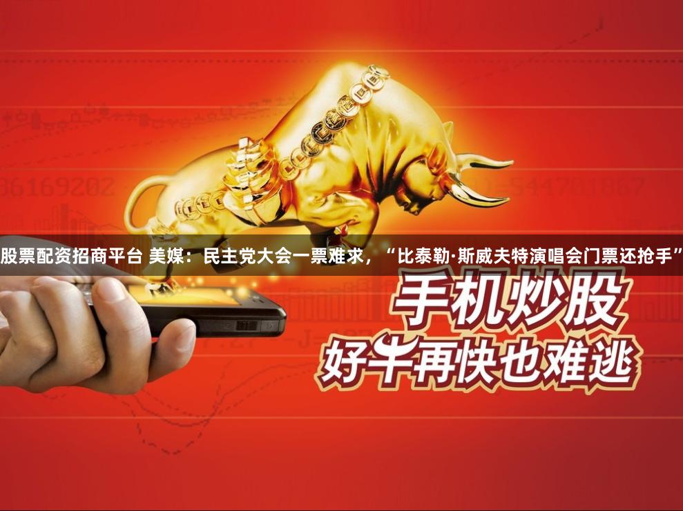股票配资招商平台 美媒：民主党大会一票难求，“比泰勒·斯威夫特演唱会门票还抢手”