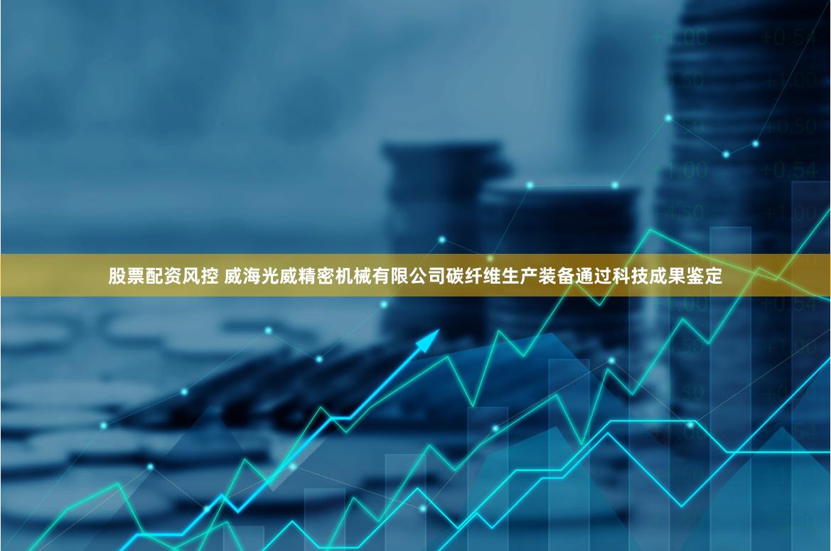 股票配资风控 威海光威精密机械有限公司碳纤维生产装备通过科技成果鉴定