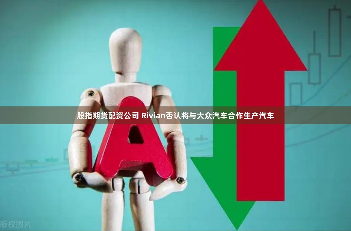 股指期货配资公司 Rivian否认将与大众汽车合作生产汽车
