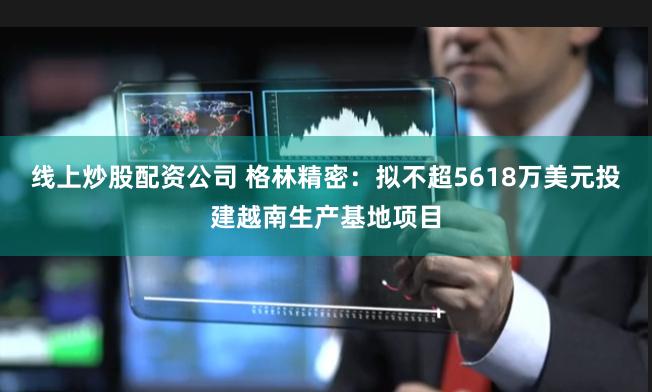 线上炒股配资公司 格林精密：拟不超5618万美元投建越南生产基地项目