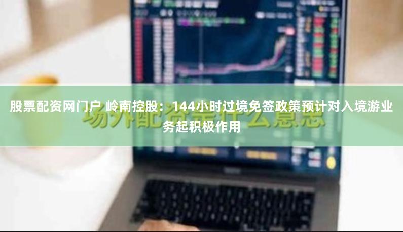 股票配资网门户 岭南控股：144小时过境免签政策预计对入境游业务起积极作用