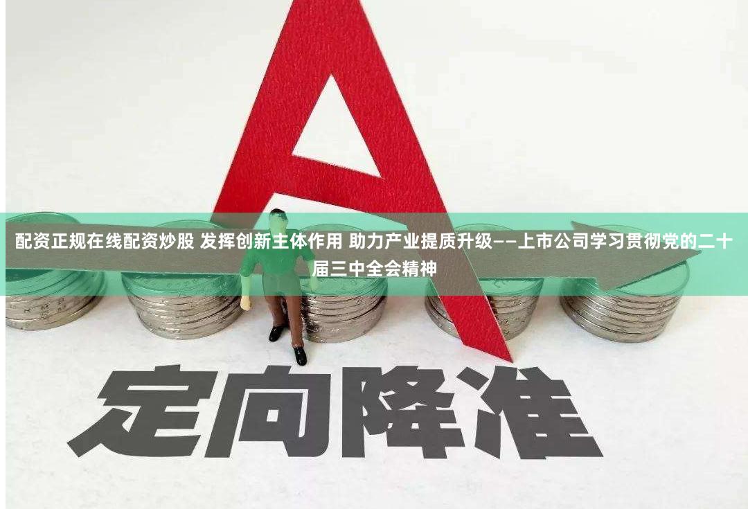 配资正规在线配资炒股 发挥创新主体作用 助力产业提质升级——上市公司学习贯彻党的二十届三中全会精神