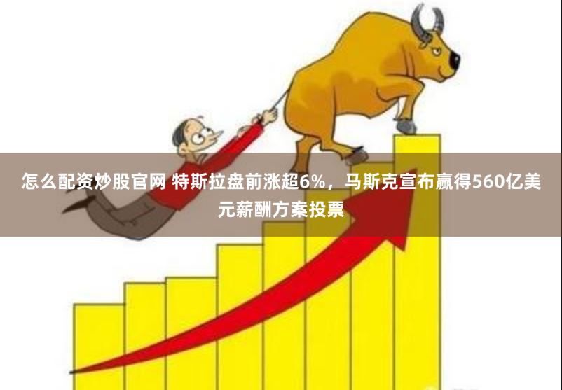 怎么配资炒股官网 特斯拉盘前涨超6%，马斯克宣布赢得560亿美元薪酬方案投票
