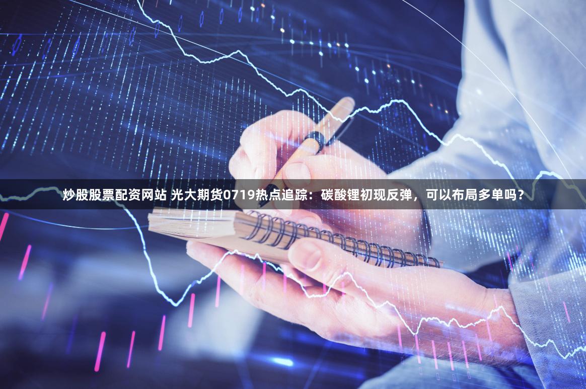 炒股股票配资网站 光大期货0719热点追踪：碳酸锂初现反弹，可以布局多单吗？