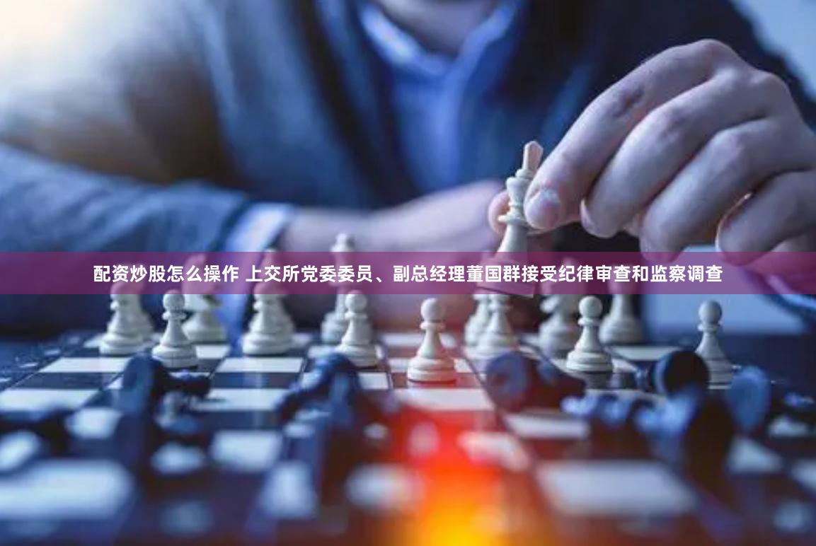 配资炒股怎么操作 上交所党委委员、副总经理董国群接受纪律审查和监察调查
