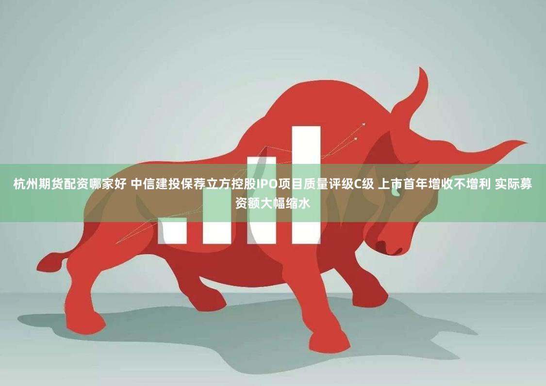 杭州期货配资哪家好 中信建投保荐立方控股IPO项目质量评级C级 上市首年增收不增利 实际募资额大幅缩水