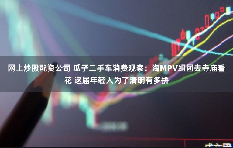 网上炒股配资公司 瓜子二手车消费观察：淘MPV组团去寺庙看花 这届年轻人为了清明有多拼