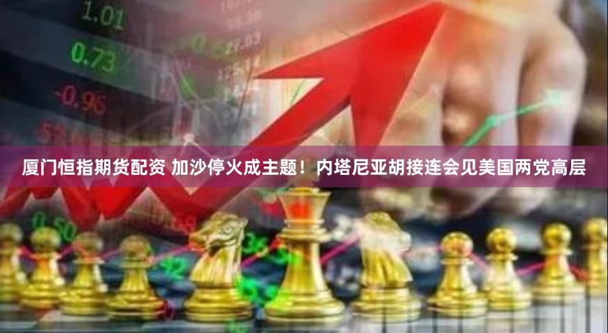 厦门恒指期货配资 加沙停火成主题！内塔尼亚胡接连会见美国两党高层