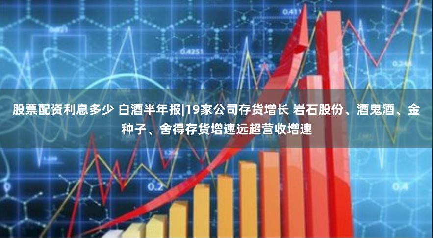 股票配资利息多少 白酒半年报|19家公司存货增长 岩石股份、酒鬼酒、金种子、舍得存货增速远超营收增速
