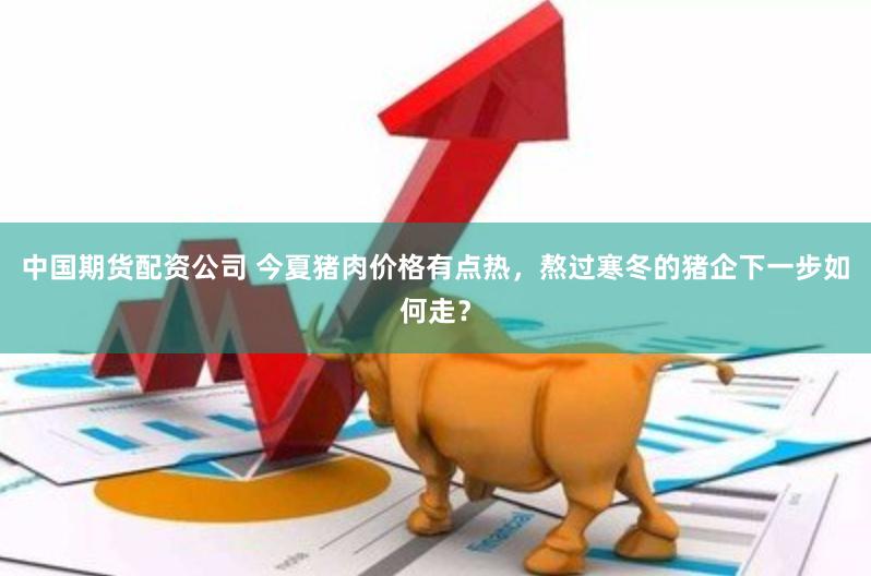中国期货配资公司 今夏猪肉价格有点热，熬过寒冬的猪企下一步如何走？