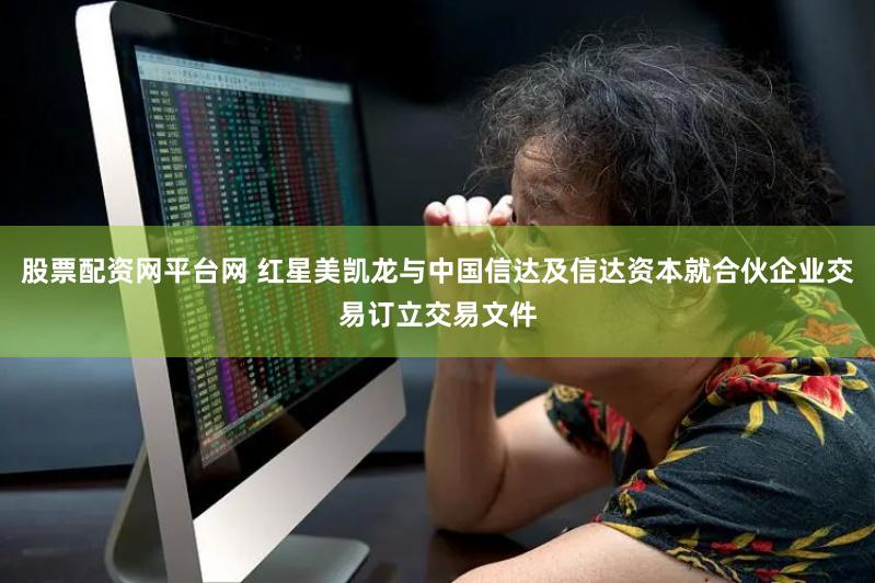 股票配资网平台网 红星美凯龙与中国信达及信达资本就合伙企业交易订立交易文件