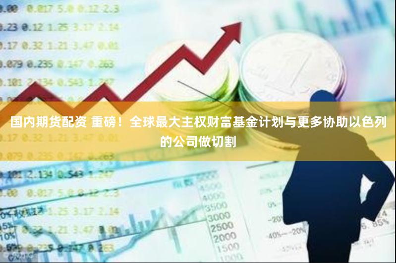 国内期货配资 重磅！全球最大主权财富基金计划与更多协助以色列的公司做切割