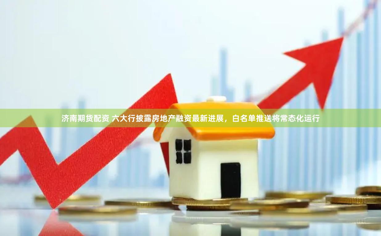 济南期货配资 六大行披露房地产融资最新进展，白名单推送将常态化运行