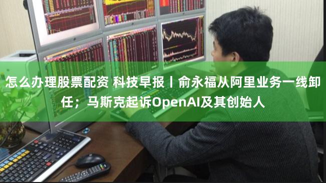 怎么办理股票配资 科技早报丨俞永福从阿里业务一线卸任；马斯克起诉OpenAI及其创始人