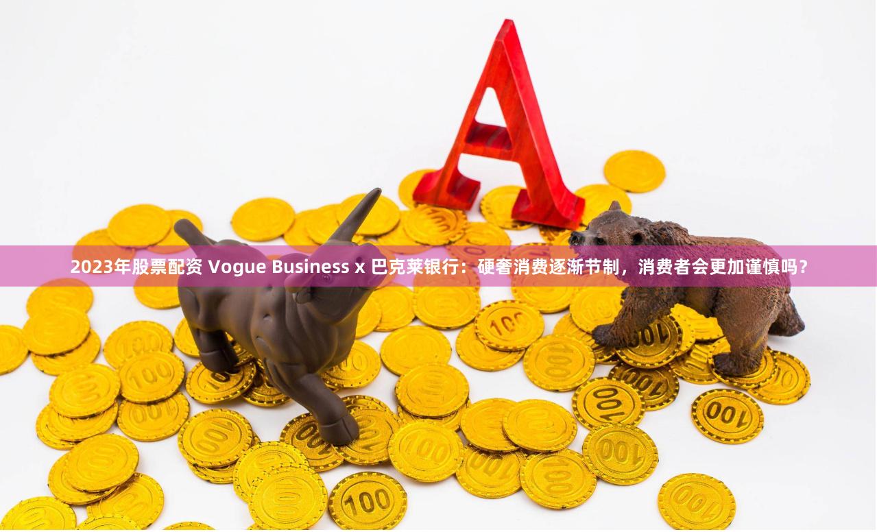 2023年股票配资 Vogue Business x 巴克莱银行：硬奢消费逐渐节制，消费者会更加谨慎吗？