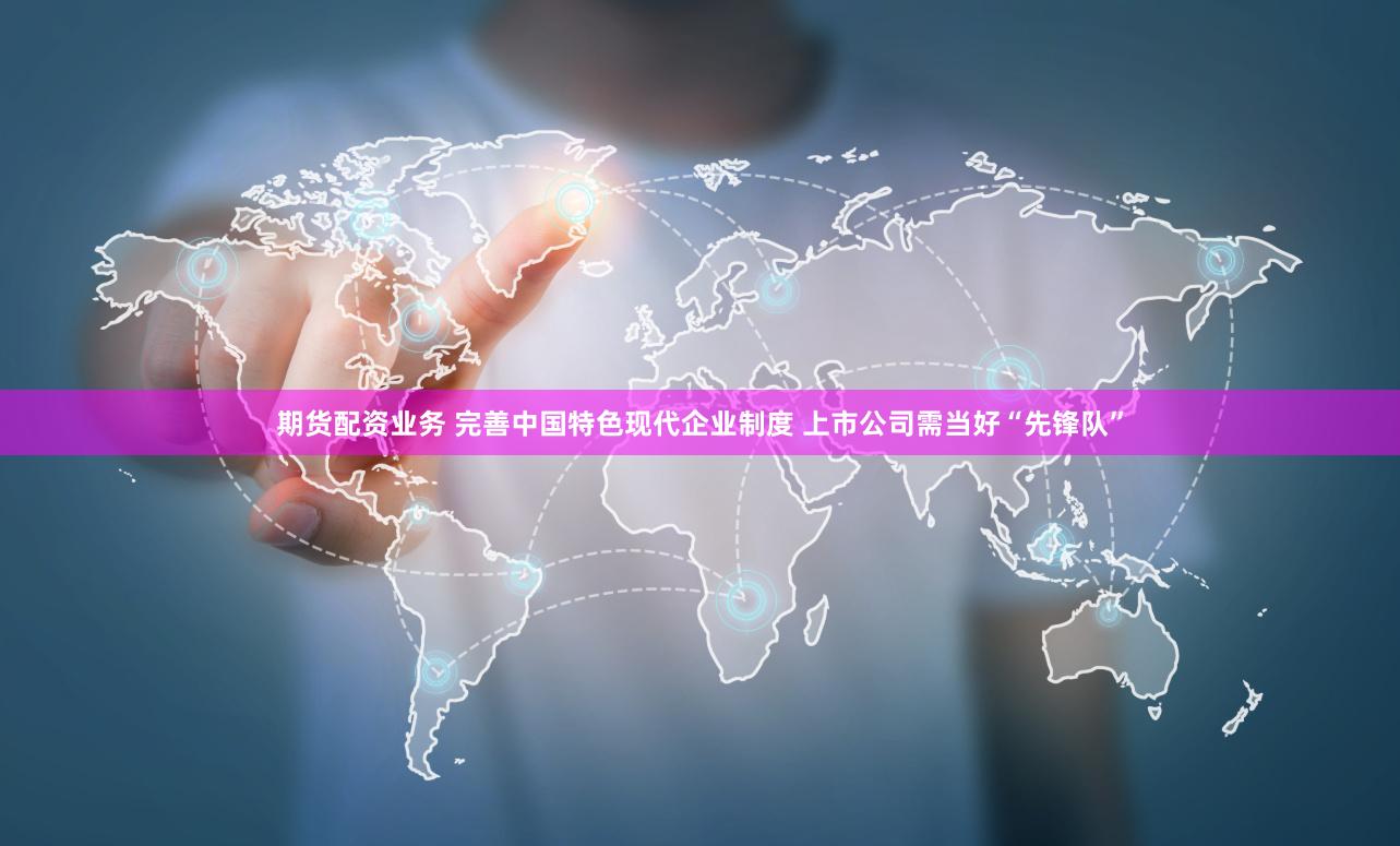 期货配资业务 完善中国特色现代企业制度 上市公司需当好“先锋队”