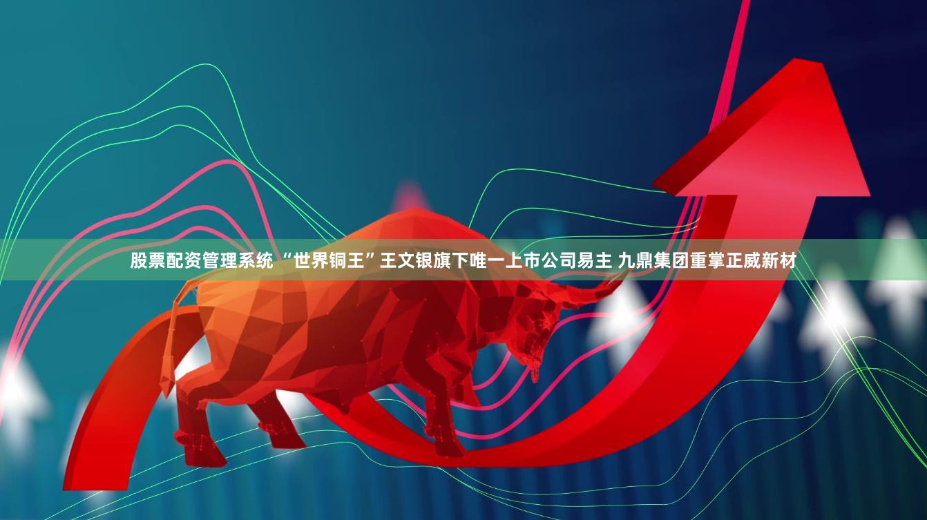 股票配资管理系统 “世界铜王”王文银旗下唯一上市公司易主 九鼎集团重掌正威新材