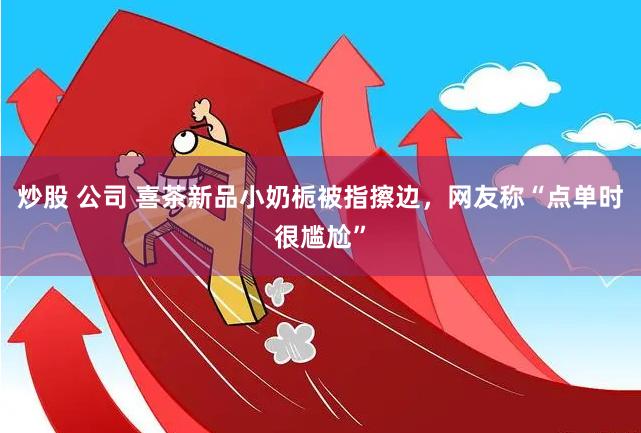 炒股 公司 喜茶新品小奶栀被指擦边，网友称“点单时很尴尬”