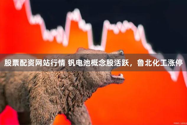 股票配资网站行情 钒电池概念股活跃，鲁北化工涨停