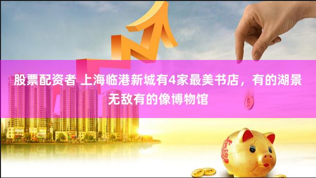 股票配资者 上海临港新城有4家最美书店，有的湖景无敌有的像博物馆