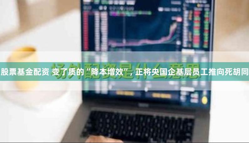 股票基金配资 变了质的“降本增效”, 正将央国企基层员工推向死胡同