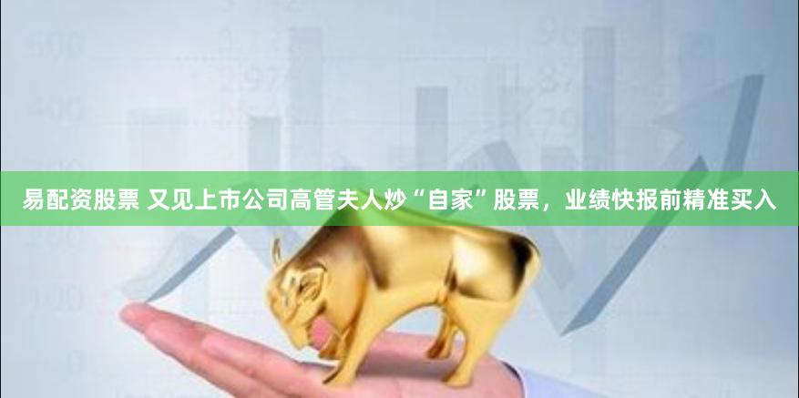 易配资股票 又见上市公司高管夫人炒“自家”股票，业绩快报前精准买入