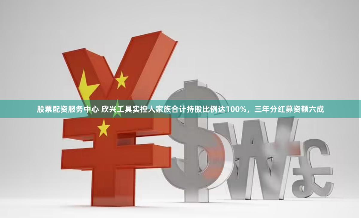 股票配资服务中心 欣兴工具实控人家族合计持股比例达100%，三年分红募资额六成